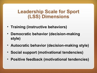 Leadership Scale for Sport
(LSS) Dimensions
• Training (instructive behaviors)
• Democratic behavior (decision-making
style)
• Autocratic behavior (decision-making style)
• Social support (motivational tendencies)
• Positive feedback (motivational tendencies)
 