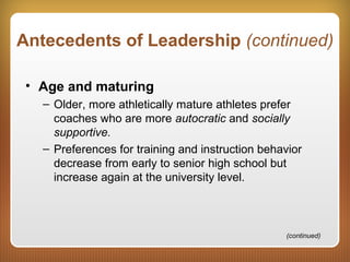 Antecedents of Leadership (continued)
• Age and maturing
– Older, more athletically mature athletes prefer
coaches who are more autocratic and socially
supportive.
– Preferences for training and instruction behavior
decrease from early to senior high school but
increase again at the university level.
(continued)
 