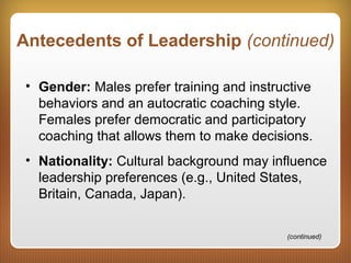 Antecedents of Leadership (continued)
• Gender: Males prefer training and instructive
behaviors and an autocratic coaching style.
Females prefer democratic and participatory
coaching that allows them to make decisions.
• Nationality: Cultural background may influence
leadership preferences (e.g., United States,
Britain, Canada, Japan).
(continued)
 
