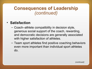 Consequences of Leadership
(continued)
• Satisfaction
– Coach–athlete compatibility in decision style,
generous social support of the coach, rewarding,
and democratic decisions are generally associated
with higher satisfaction of athletes.
– Team sport athletes find positive coaching behaviors
even more important than individual sport athletes
do.
(continued)
 