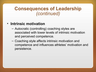 Consequences of Leadership
(continued)
• Intrinsic motivation
– Autocratic (controlling) coaching styles are
associated with lower levels of intrinsic motivation
and perceived competence.
– Coaching style affects intrinsic motivation and
competence and influences athletes’ motivation and
persistence.
 