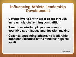 Influencing Athlete Leadership
Development
• Getting involved with older peers through
increasingly challenging competition
• Parents mentoring players on complex
cognitive sport issues and decision making
• Coaches appointing athletes to leadership
positions (because of the athletes’ high skill
level)
(continued)
 