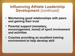 Influencing Athlete Leadership
Development (continued)
• Maintaining good relationships with peers
and gaining their trust
• Parental support (monetary,
encouragement, moral) of sport involvement
and activities
• Coaches providing an excellent training
environment to help develop skill
 