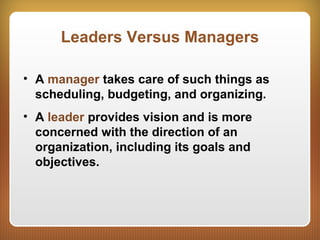 Leaders Versus Managers
• A manager takes care of such things as
scheduling, budgeting, and organizing.
• A leader provides vision and is more
concerned with the direction of an
organization, including its goals and
objectives.
 