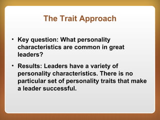 The Trait Approach
• Key question: What personality
characteristics are common in great
leaders?
• Results: Leaders have a variety of
personality characteristics. There is no
particular set of personality traits that make
a leader successful.
 
