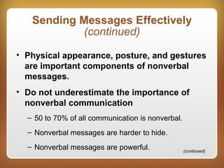 Sending Messages Effectively
(continued)
• Physical appearance, posture, and gestures
are important components of nonverbal
messages.
• Do not underestimate the importance of
nonverbal communication
– 50 to 70% of all communication is nonverbal.
– Nonverbal messages are harder to hide.
– Nonverbal messages are powerful. (continued)
 