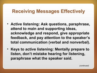 Receiving Messages Effectively
• Active listening: Ask questions, paraphrase,
attend to main and supporting ideas,
acknowledge and respond, give appropriate
feedback, and pay attention to the speaker’s
total communication (verbal and nonverbal).
• Keys to active listening: Mentally prepare to
listen, don’t mistake hearing for listening,
paraphrase what the speaker said.
(continued)
 