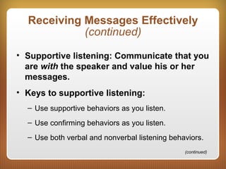 Receiving Messages Effectively
(continued)
• Supportive listening: Communicate that you
are with the speaker and value his or her
messages.
• Keys to supportive listening:
– Use supportive behaviors as you listen.
– Use confirming behaviors as you listen.
– Use both verbal and nonverbal listening behaviors.
(continued)
 