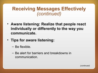 Receiving Messages Effectively
(continued)
• Aware listening: Realize that people react
individually or differently to the way you
communicate.
• Tips for aware listening:
– Be flexible.
– Be alert for barriers and breakdowns in
communication.
(continued)
 