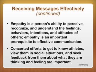 Receiving Messages Effectively
(continued)
• Empathy is a person’s ability to perceive,
recognize, and understand the feelings,
behaviors, intentions, and attitudes of
others; empathy is an important
prerequisite to effective communication.
• Concerted efforts to get to know athletes,
view them in social situations, and seek
feedback from them about what they are
thinking and feeling are important.
(continued)
 