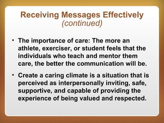 Receiving Messages Effectively
(continued)
• The importance of care: The more an
athlete, exerciser, or student feels that the
individuals who teach and mentor them
care, the better the communication will be.
• Create a caring climate is a situation that is
perceived as interpersonally inviting, safe,
supportive, and capable of providing the
experience of being valued and respected.
 
