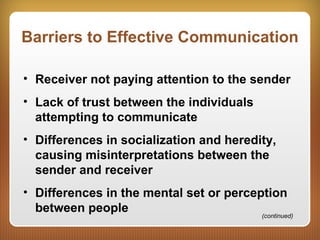 Barriers to Effective Communication
• Receiver not paying attention to the sender
• Lack of trust between the individuals
attempting to communicate
• Differences in socialization and heredity,
causing misinterpretations between the
sender and receiver
• Differences in the mental set or perception
between people (continued)
 