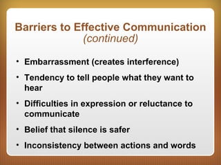 Barriers to Effective Communication
(continued)
• Embarrassment (creates interference)
• Tendency to tell people what they want to
hear
• Difficulties in expression or reluctance to
communicate
• Belief that silence is safer
• Inconsistency between actions and words
 