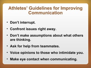 Athletes’ Guidelines for Improving
Communication
• Don’t interrupt.
• Confront issues right away.
• Don’t make assumptions about what others
are thinking.
• Ask for help from teammates.
• Voice opinions to those who intimidate you.
• Make eye contact when communicating.
 