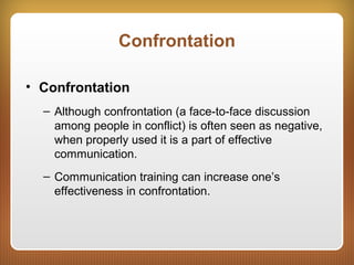 Confrontation
• Confrontation
– Although confrontation (a face-to-face discussion
among people in conflict) is often seen as negative,
when properly used it is a part of effective
communication.
– Communication training can increase one’s
effectiveness in confrontation.
 