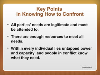 Key Points
in Knowing How to Confront
• All parties’ needs are legitimate and must
be attended to.
• There are enough resources to meet all
needs.
• Within every individual lies untapped power
and capacity, and people in conflict know
what they need.
(continued)
 
