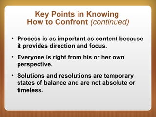 Key Points in Knowing
How to Confront (continued)
• Process is as important as content because
it provides direction and focus.
• Everyone is right from his or her own
perspective.
• Solutions and resolutions are temporary
states of balance and are not absolute or
timeless.
 