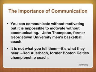 The Importance of Communication
• You can communicate without motivating
but it is impossible to motivate without
communicating. –John Thompson, former
Georgetown University men’s basketball
coach.
• It is not what you tell them—it’s what they
hear. –Red Auerbach, former Boston Celtics
championship coach.
(continued)
 