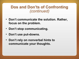 Dos and Don’ts of Confronting
(continued)
• Don’t communicate the solution. Rather,
focus on the problem.
• Don’t stop communicating.
• Don’t use put-downs.
• Don’t rely on nonverbal hints to
communicate your thoughts.
 