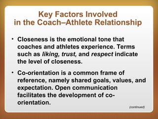 Key Factors Involved
in the Coach–Athlete Relationship
• Closeness is the emotional tone that
coaches and athletes experience. Terms
such as liking, trust, and respect indicate
the level of closeness.
• Co-orientation is a common frame of
reference, namely shared goals, values, and
expectation. Open communication
facilitates the development of co-
orientation.
(continued)
 