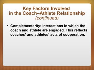 Key Factors Involved
in the Coach–Athlete Relationship
(continued)
• Complementarity: Interactions in which the
coach and athlete are engaged. This reflects
coaches’ and athletes’ acts of cooperation.
 