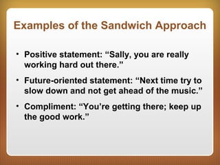 Examples of the Sandwich Approach
• Positive statement: “Sally, you are really
working hard out there.”
• Future-oriented statement: “Next time try to
slow down and not get ahead of the music.”
• Compliment: “You’re getting there; keep up
the good work.”
 