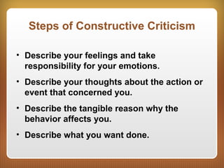 Steps of Constructive Criticism
• Describe your feelings and take
responsibility for your emotions.
• Describe your thoughts about the action or
event that concerned you.
• Describe the tangible reason why the
behavior affects you.
• Describe what you want done.
 