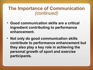 The Importance of Communication
(continued)
• Good communication skills are a critical
ingredient contributing to performance
enhancement.
• Not only do good communication skills
contribute to performance enhancement but
they also play a key role in achieving the
personal growth of sport and exercise
participants.
 