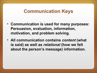 Communication Keys
• Communication is used for many purposes:
Persuasion, evaluation, information,
motivation, and problem solving.
• All communication contains content (what
is said) as well as relational (how we felt
about the person’s message) information.
 