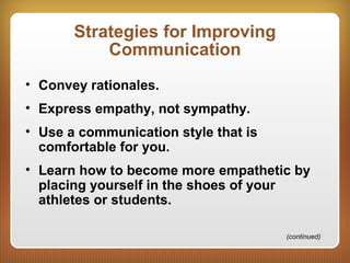 Strategies for Improving
Communication
• Convey rationales.
• Express empathy, not sympathy.
• Use a communication style that is
comfortable for you.
• Learn how to become more empathetic by
placing yourself in the shoes of your
athletes or students.
(continued)
 
