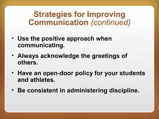 Strategies for Improving
Communication (continued)
• Use the positive approach when
communicating.
• Always acknowledge the greetings of
others.
• Have an open-door policy for your students
and athletes.
• Be consistent in administering discipline.
 