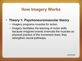 How Imagery Works
• Theory 1: Psychoneuromuscular theory
– Imagery programs muscles for action.
– Imagery facilitates the learning of motor skills
because imagined events innervate the muscles as
physical practice of the movement does; they
strengthen neural pathways.
(continued)
 