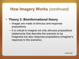 How Imagery Works (continued)
• Theory 3: Bioinformational theory
– Images are made of stimulus and response
propositions.
– It is critical to imagine not only stimulus propositions
(statements that describe the scenario to be
imagined) but also response propositions (imaginer’s
response to the scenario).
(continued)
 