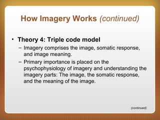 How Imagery Works (continued)
• Theory 4: Triple code model
– Imagery comprises the image, somatic response,
and image meaning.
– Primary importance is placed on the
psychophysiology of imagery and understanding the
imagery parts: The image, the somatic response,
and the meaning of the image.
(continued)
 