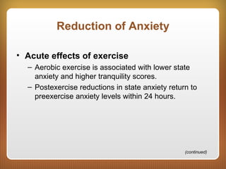 Reduction of Anxiety
• Acute effects of exercise
– Aerobic exercise is associated with lower state
anxiety and higher tranquility scores.
– Postexercise reductions in state anxiety return to
preexercise anxiety levels within 24 hours.
(continued)
 