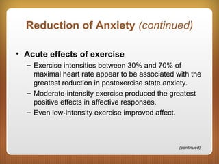 Reduction of Anxiety (continued)
• Acute effects of exercise
– Exercise intensities between 30% and 70% of
maximal heart rate appear to be associated with the
greatest reduction in postexercise state anxiety.
– Moderate-intensity exercise produced the greatest
positive effects in affective responses.
– Even low-intensity exercise improved affect.
(continued)
 