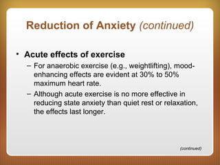 Reduction of Anxiety (continued)
• Acute effects of exercise
– For anaerobic exercise (e.g., weightlifting), mood-
enhancing effects are evident at 30% to 50%
maximum heart rate.
– Although acute exercise is no more effective in
reducing state anxiety than quiet rest or relaxation,
the effects last longer.
(continued)
 