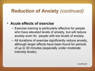 Reduction of Anxiety (continued)
• Acute effects of exercise
– Exercise training is particularly effective for people
who have elevated levels of anxiety, but will reduce
anxiety even for people with low levels of anxiety.
– All durations of exercise significantly reduce anxiety,
although larger effects have been found for periods
of up to 30 minutes (especially under moderate
intensity levels).
(continued)
 