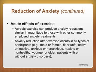 Reduction of Anxiety (continued)
• Acute effects of exercise
– Aerobic exercise can produce anxiety reductions
similar in magnitude to those with other commonly
employed anxiety treatments.
– Anxiety reduction after exercise occurs in all types of
participants (e.g., male or female, fit or unfit, active
or inactive, anxious or nonanxious, healthy or
nonhealthy, younger or older, patients with or
without anxiety disorders).
(continued)
 