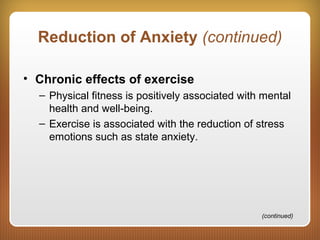 Reduction of Anxiety (continued)
• Chronic effects of exercise
– Physical fitness is positively associated with mental
health and well-being.
– Exercise is associated with the reduction of stress
emotions such as state anxiety.
(continued)
 