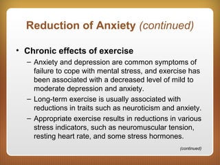 Reduction of Anxiety (continued)
• Chronic effects of exercise
– Anxiety and depression are common symptoms of
failure to cope with mental stress, and exercise has
been associated with a decreased level of mild to
moderate depression and anxiety.
– Long-term exercise is usually associated with
reductions in traits such as neuroticism and anxiety.
– Appropriate exercise results in reductions in various
stress indicators, such as neuromuscular tension,
resting heart rate, and some stress hormones.
(continued)
 