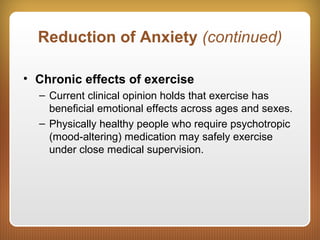Reduction of Anxiety (continued)
• Chronic effects of exercise
– Current clinical opinion holds that exercise has
beneficial emotional effects across ages and sexes.
– Physically healthy people who require psychotropic
(mood-altering) medication may safely exercise
under close medical supervision.
 