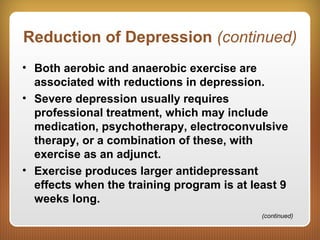 Reduction of Depression (continued)
• Both aerobic and anaerobic exercise are
associated with reductions in depression.
• Severe depression usually requires
professional treatment, which may include
medication, psychotherapy, electroconvulsive
therapy, or a combination of these, with
exercise as an adjunct.
• Exercise produces larger antidepressant
effects when the training program is at least 9
weeks long.
(continued)
 