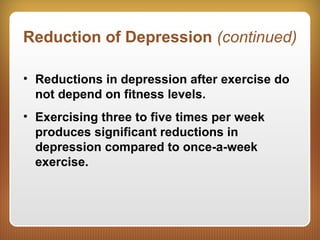 Reduction of Depression (continued)
• Reductions in depression after exercise do
not depend on fitness levels.
• Exercising three to five times per week
produces significant reductions in
depression compared to once-a-week
exercise.
 