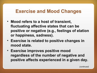 Exercise and Mood Changes
• Mood refers to a host of transient,
fluctuating affective states that can be
positive or negative (e.g., feelings of elation
or happiness, sadness).
• Exercise is related to positive changes in
mood state.
• Exercise improves positive mood
regardless of the number of negative and
positive affects experienced in a given day.
(continued)
 