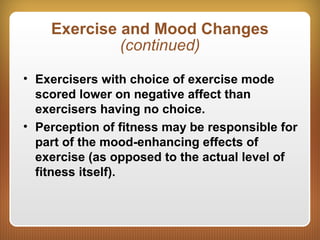 Exercise and Mood Changes
(continued)
• Exercisers with choice of exercise mode
scored lower on negative affect than
exercisers having no choice.
• Perception of fitness may be responsible for
part of the mood-enhancing effects of
exercise (as opposed to the actual level of
fitness itself).
 