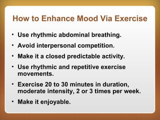 How to Enhance Mood Via Exercise
• Use rhythmic abdominal breathing.
• Avoid interpersonal competition.
• Make it a closed predictable activity.
• Use rhythmic and repetitive exercise
movements.
• Exercise 20 to 30 minutes in duration,
moderate intensity, 2 or 3 times per week.
• Make it enjoyable.
 
