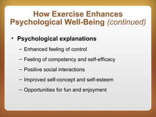 How Exercise Enhances
Psychological Well-Being (continued)
• Psychological explanations
– Enhanced feeling of control
– Feeling of competency and self-efficacy
– Positive social interactions
– Improved self-concept and self-esteem
– Opportunities for fun and enjoyment
 