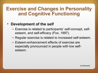 Exercise and Changes in Personality
and Cognitive Functioning
• Development of the self
– Exercise is related to participants’ self-concept, self-
esteem, and self-efficacy (Fox, 1997).
– Regular exercise is related to increased self-esteem.
– Esteem-enhancement effects of exercise are
especially pronounced in people with low self-
esteem.
(continued)
 