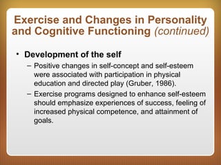 Exercise and Changes in Personality
and Cognitive Functioning (continued)
• Development of the self
– Positive changes in self-concept and self-esteem
were associated with participation in physical
education and directed play (Gruber, 1986).
– Exercise programs designed to enhance self-esteem
should emphasize experiences of success, feeling of
increased physical competence, and attainment of
goals.
 
